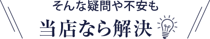 そんな疑問や不安も当店なら解決