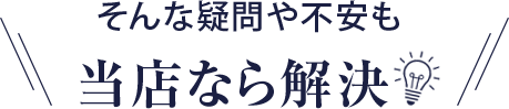 そんな疑問や不安も当店なら解決