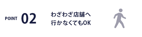 POINT02 / わざわざ店舗へ行かなくてもOK