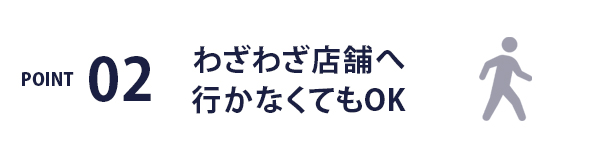 POINT02 / わざわざ店舗へ行かなくてもOK