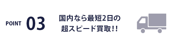 POINT03 / 国内なら最短2日の超スピード買取！！